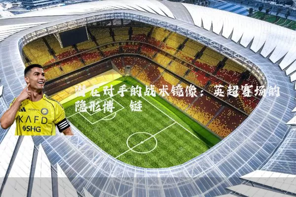 潜在对手的战术镜像：英超赛场的隐形博弈链