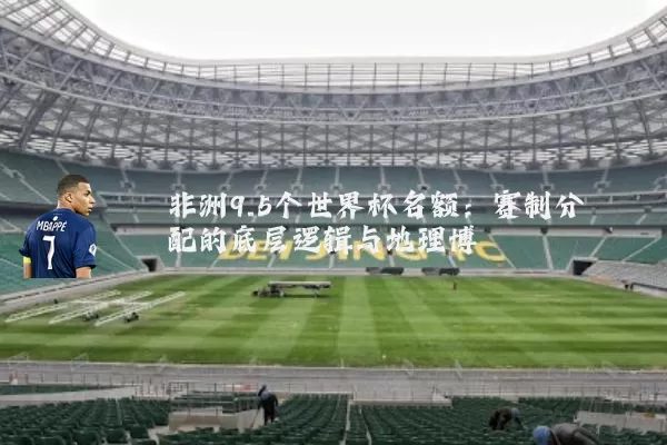 非洲9.5个世界杯名额:赛制分配的底层逻辑与地理博弈